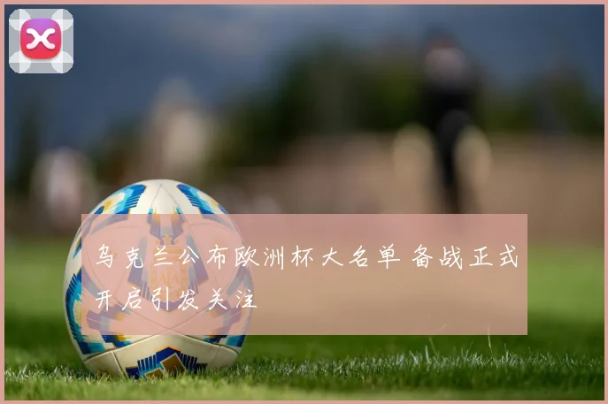 乌克兰公布欧洲杯大名单 备战正式开启引发关注