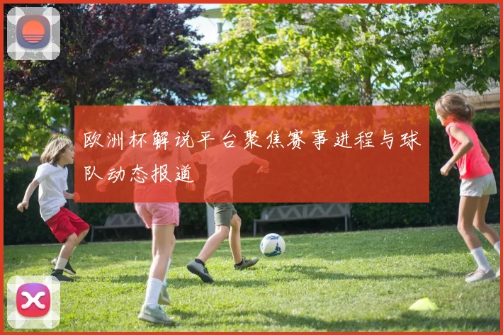 欧洲杯解说平台聚焦赛事进程与球队动态报道