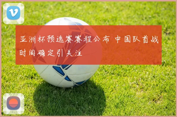 亚洲杯预选赛赛程公布 中国队首战时间确定引关注