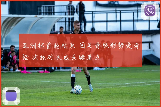 亚洲杯首轮结束 国足晋级形势受考验 次轮对决成关键看点