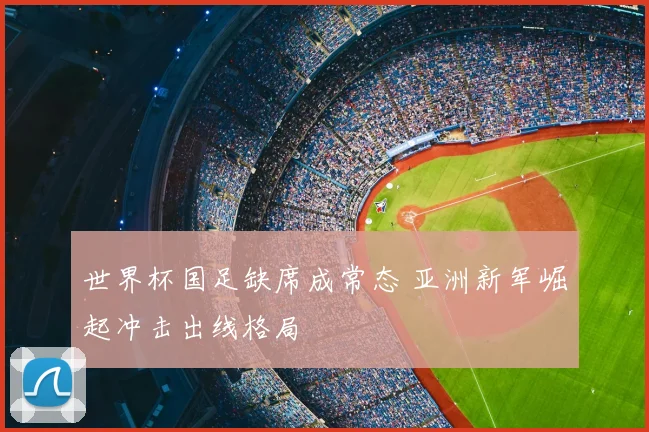 世界杯国足缺席成常态 亚洲新军崛起冲击出线格局