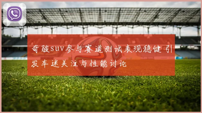 奇骏suv参与赛道测试表现稳健 引发车迷关注与性能讨论