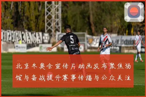 北京冬奥会宣传片动画发布聚焦场馆与备战提升赛事传播与公众关注