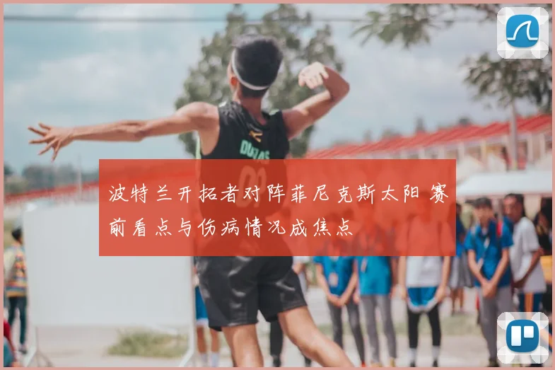 波特兰开拓者对阵菲尼克斯太阳 赛前看点与伤病情况成焦点