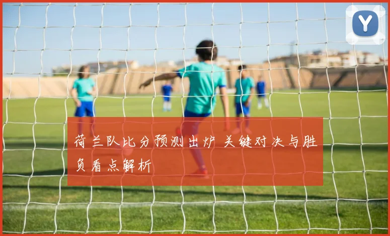 荷兰队比分预测出炉 关键对决与胜负看点解析