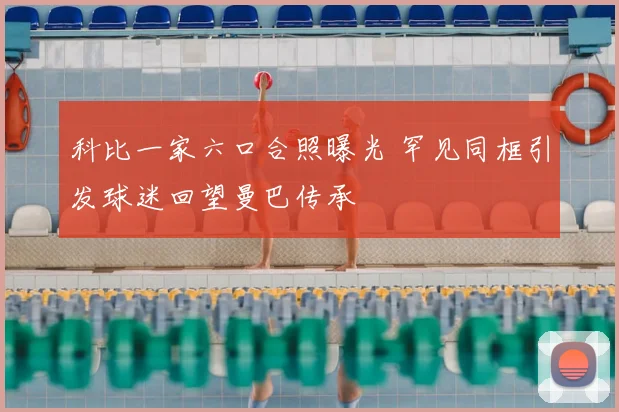 科比一家六口合照曝光 罕见同框引发球迷回望曼巴传承