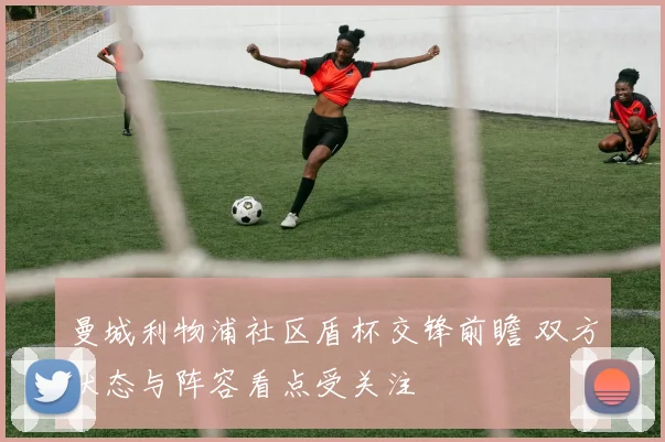 曼城利物浦社区盾杯交锋前瞻 双方状态与阵容看点受关注