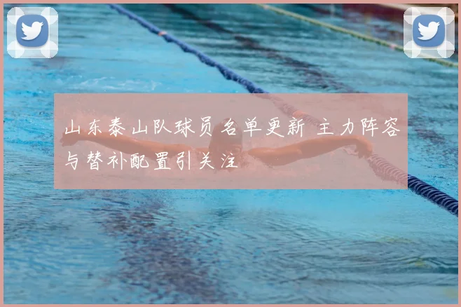 山东泰山队球员名单更新 主力阵容与替补配置引关注