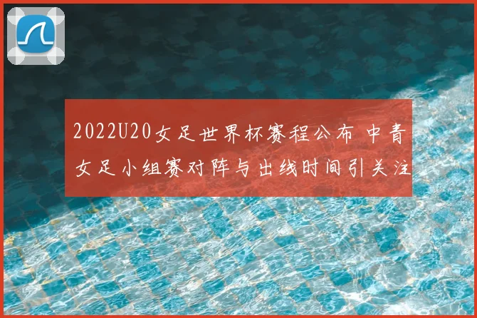 2022U20女足世界杯赛程公布 中青女足小组赛对阵与出线时间引关注