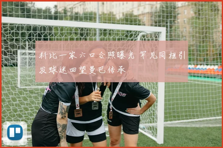 科比一家六口合照曝光 罕见同框引发球迷回望曼巴传承