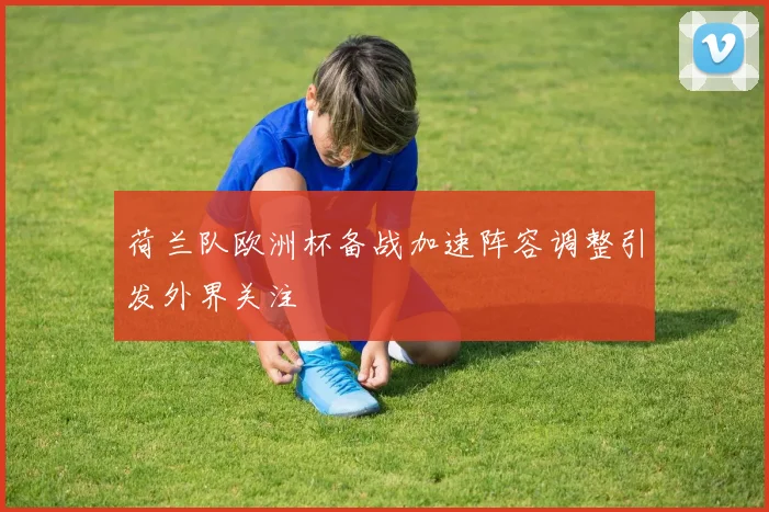 荷兰队欧洲杯备战加速阵容调整引发外界关注