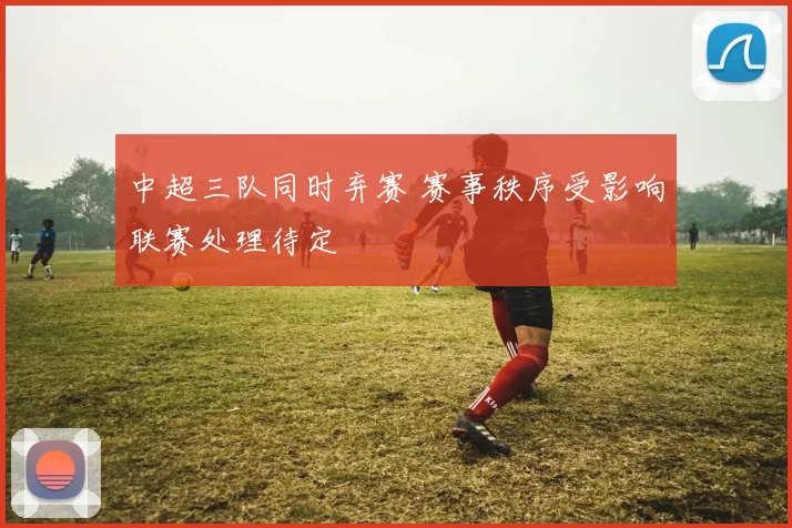 中超三队同时弃赛 赛事秩序受影响联赛处理待定