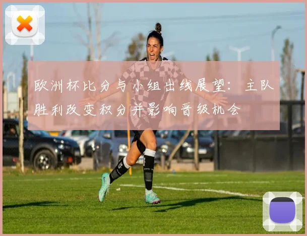 欧洲杯比分与小组出线展望：主队胜利改变积分并影响晋级机会