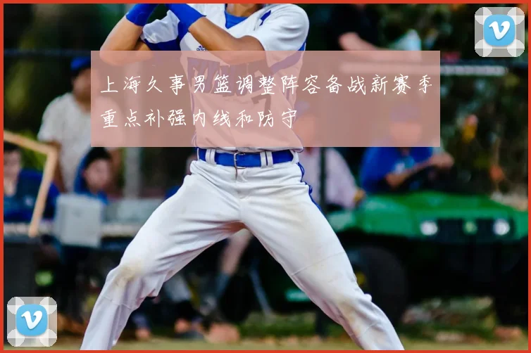 上海久事男篮调整阵容备战新赛季重点补强内线和防守