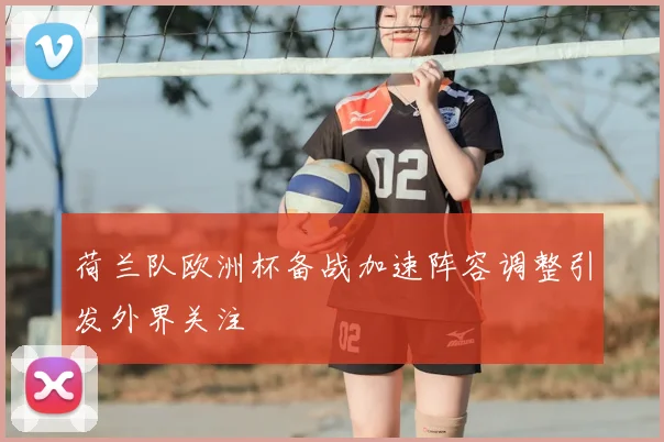荷兰队欧洲杯备战加速阵容调整引发外界关注