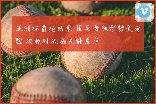 亚洲杯首轮结束 国足晋级形势受考验 次轮对决成关键看点