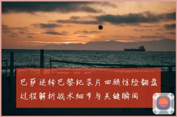 巴萨逆转巴黎纪录片回顾惊险翻盘过程解析战术细节与关键瞬间