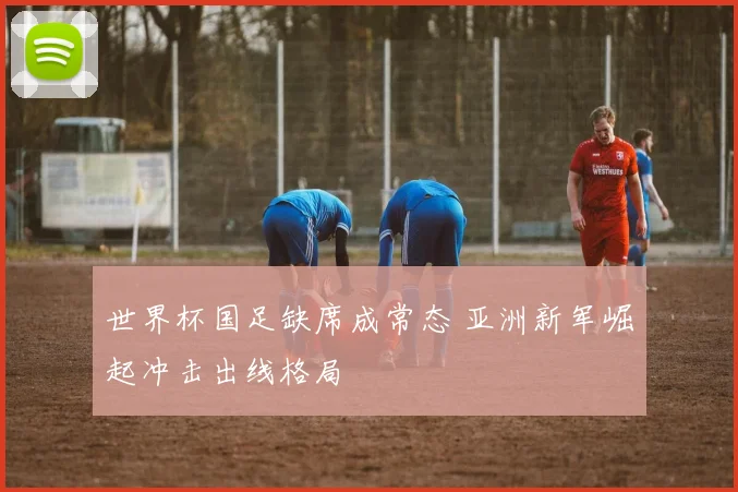 世界杯国足缺席成常态 亚洲新军崛起冲击出线格局