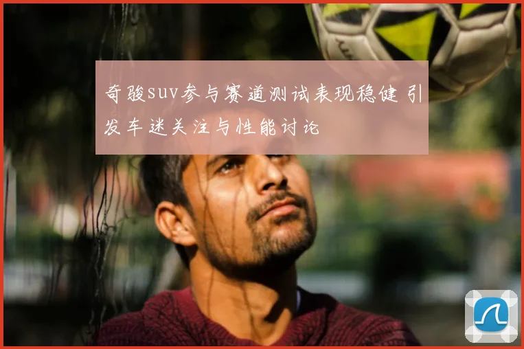 奇骏suv参与赛道测试表现稳健 引发车迷关注与性能讨论