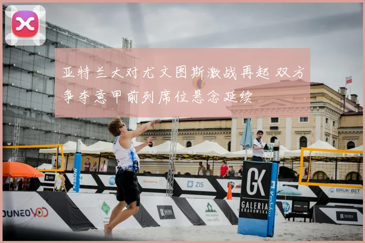 亚特兰大对尤文图斯激战再起 双方争夺意甲前列席位悬念延续