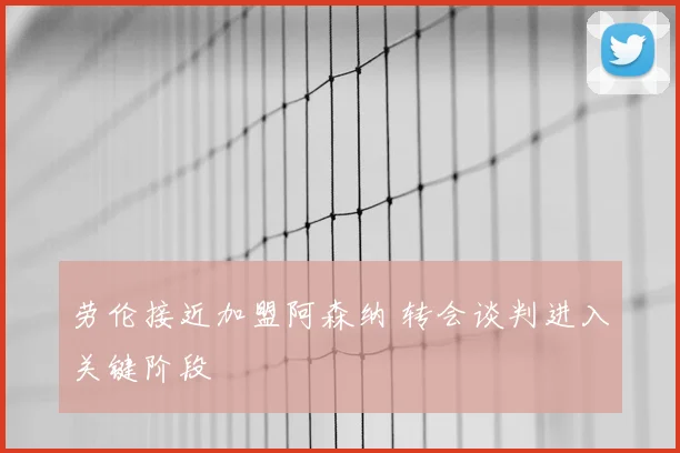 劳伦接近加盟阿森纳 转会谈判进入关键阶段