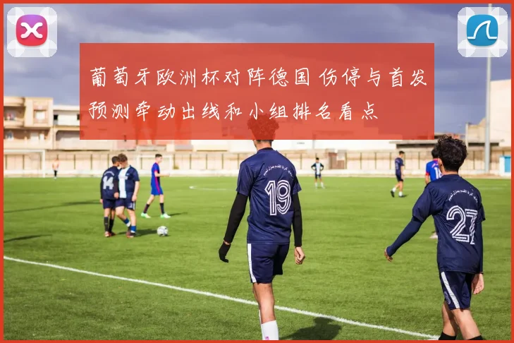 葡萄牙欧洲杯对阵德国 伤停与首发预测牵动出线和小组排名看点