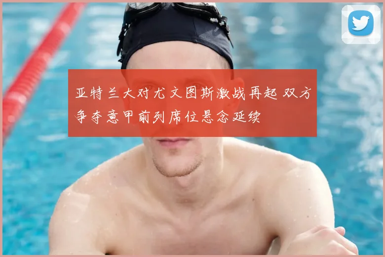 亚特兰大对尤文图斯激战再起 双方争夺意甲前列席位悬念延续