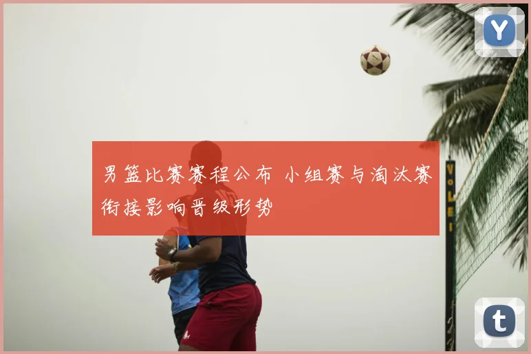 男篮比赛赛程公布 小组赛与淘汰赛衔接影响晋级形势