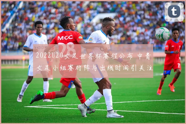 2022U20女足世界杯赛程公布 中青女足小组赛对阵与出线时间引关注