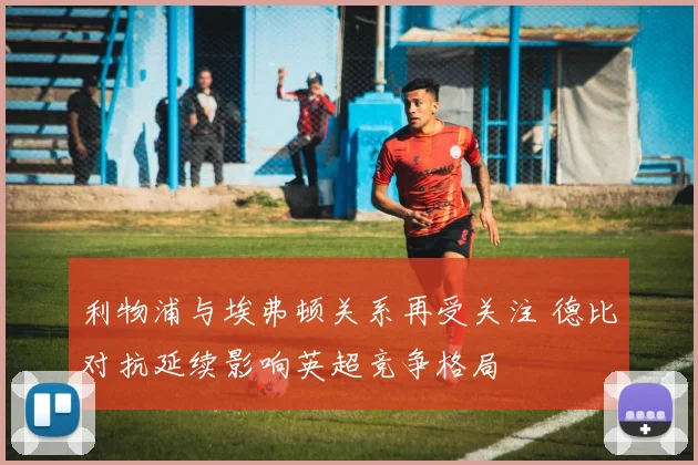 利物浦与埃弗顿关系再受关注 德比对抗延续影响英超竞争格局